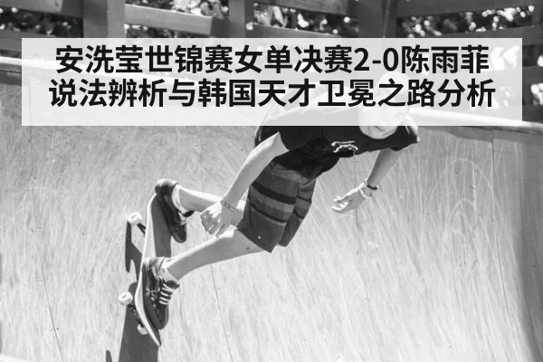 安洗莹世锦赛女单决赛2-0陈雨菲说法辨析与韩国天才卫冕之路分析