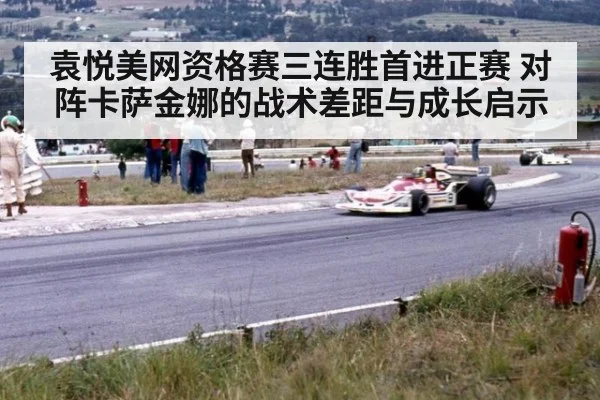 袁悦美网资格赛三连胜首进正赛 对阵卡萨金娜的战术差距与成长启示